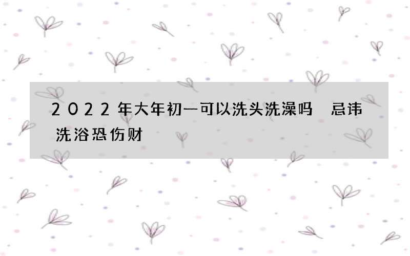 2022年大年初一可以洗头洗澡吗 忌讳洗浴恐伤财